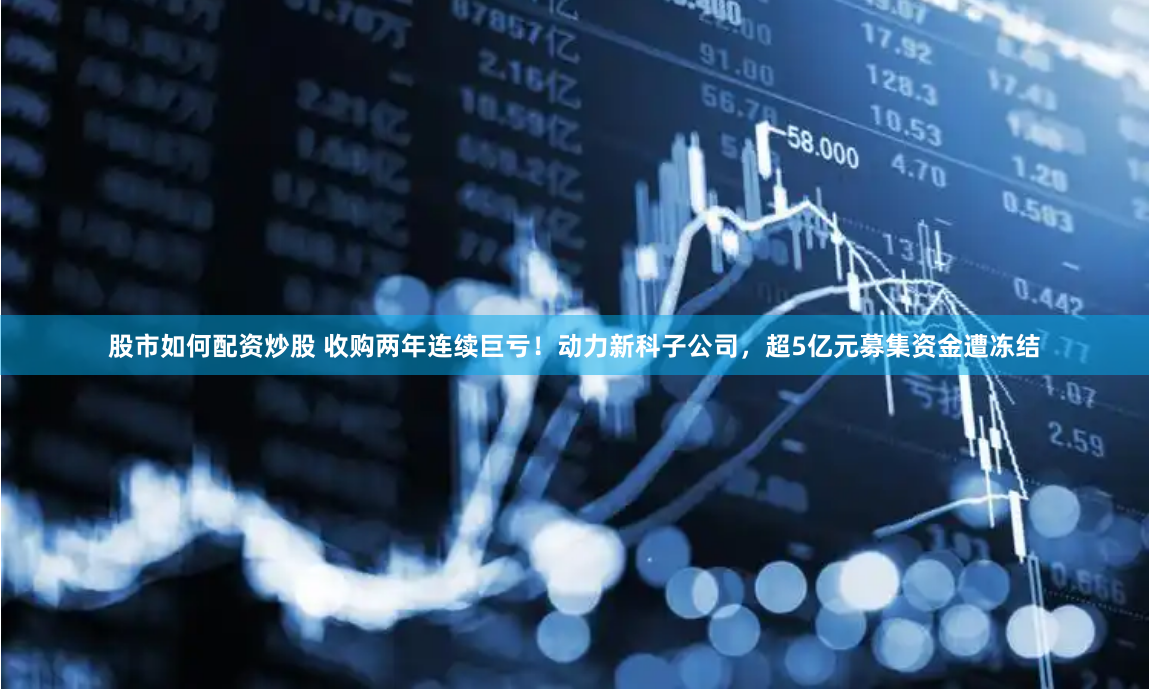 股市如何配资炒股 收购两年连续巨亏！动力新科子公司，超5亿元募集资金遭冻结