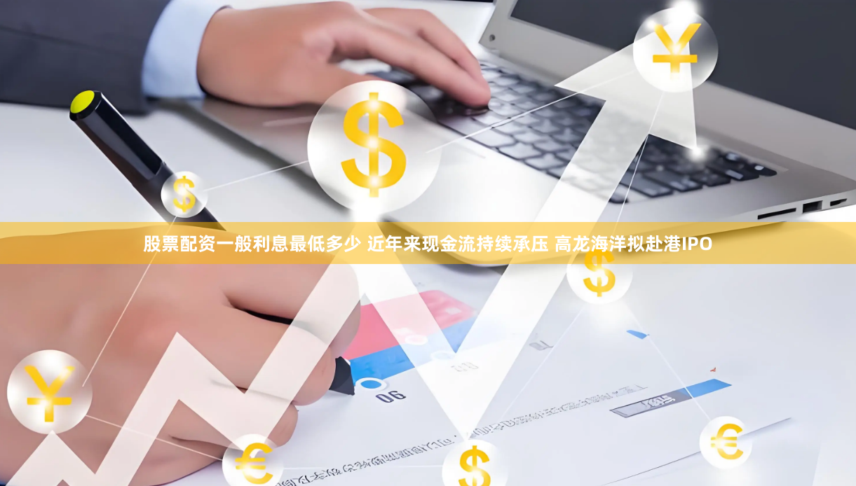 股票配资一般利息最低多少 近年来现金流持续承压 高龙海洋拟赴港IPO