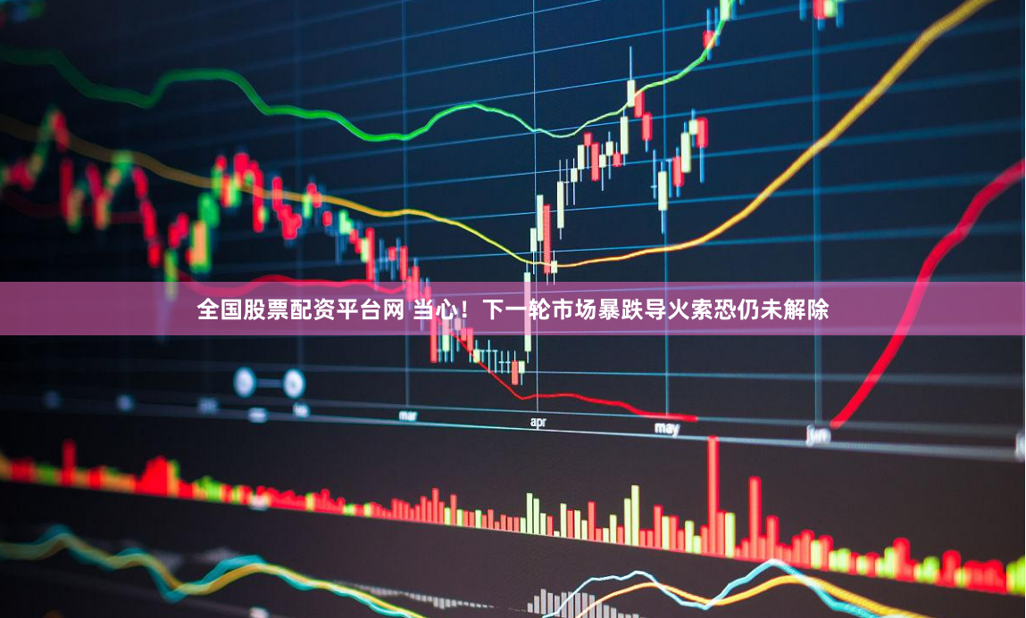 全国股票配资平台网 当心！下一轮市场暴跌导火索恐仍未解除