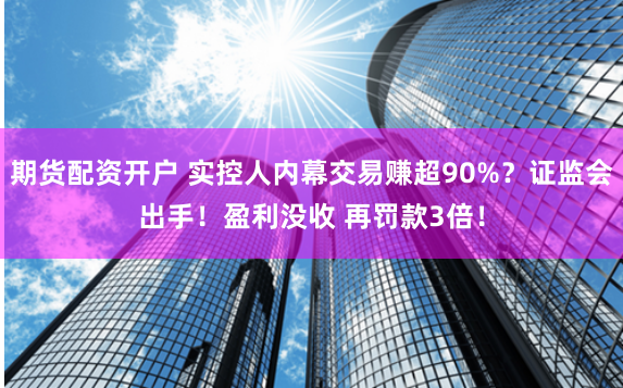 期货配资开户 实控人内幕交易赚超90%？证监会出手！盈利没收 再罚款3倍！