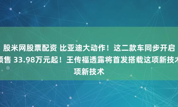股米网股票配资 比亚迪大动作！这二款车同步开启预售 33.98万元起！王传福透露将首发搭载这项新技术
