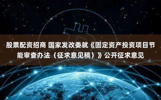 股票配资招商 国家发改委就《固定资产投资项目节能审查办法（征求意见稿）》公开征求意见