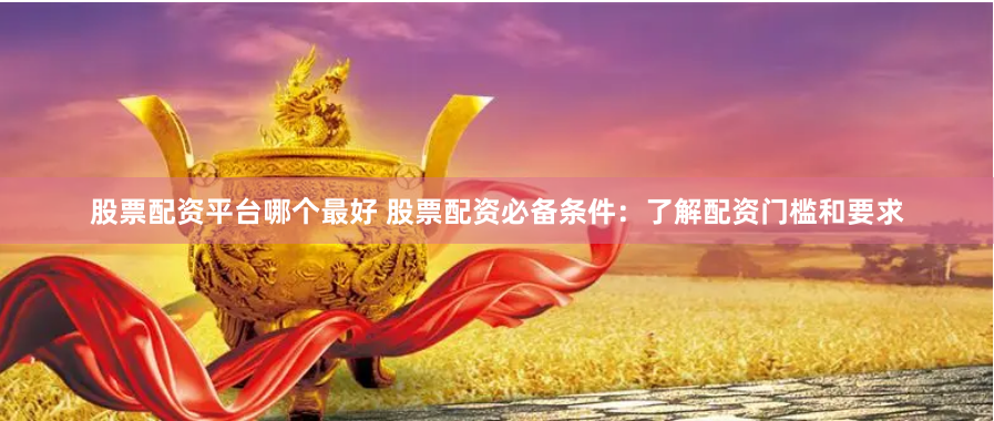 股票配资平台哪个最好 股票配资必备条件：了解配资门槛和要求
