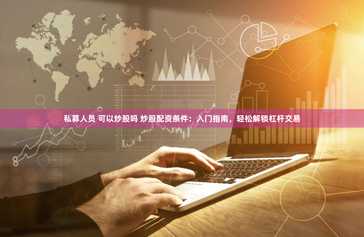 私募人员 可以炒股吗 炒股配资条件：入门指南，轻松解锁杠杆交易