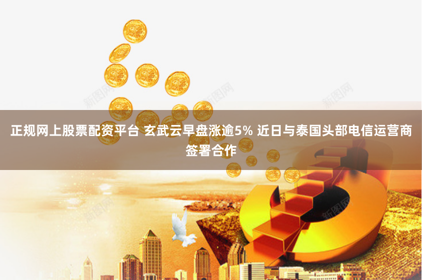 正规网上股票配资平台 玄武云早盘涨逾5% 近日与泰国头部电信运营商签署合作