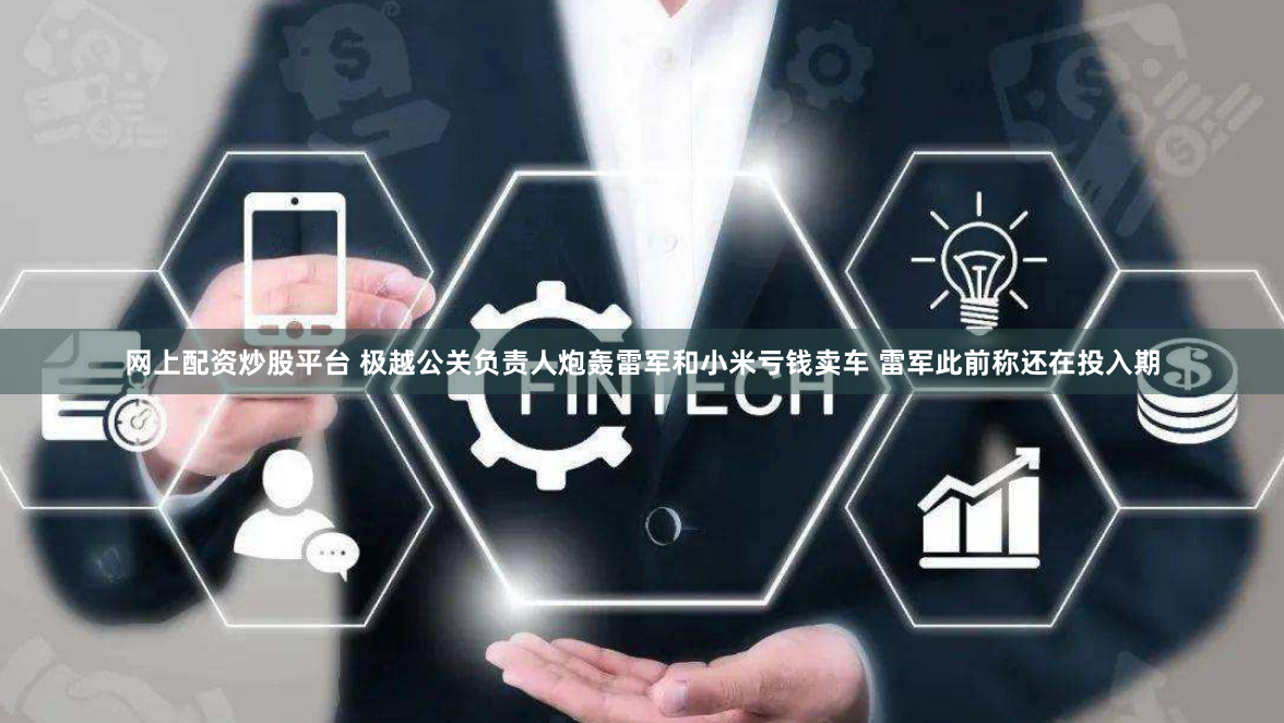 网上配资炒股平台 极越公关负责人炮轰雷军和小米亏钱卖车 雷军此前称还在投入期