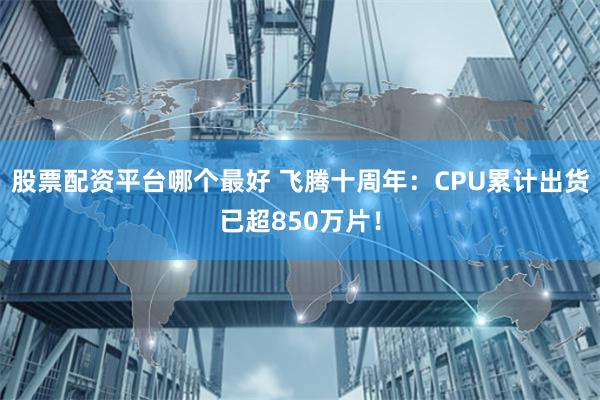 股票配资平台哪个最好 飞腾十周年：CPU累计出货已超850万片！