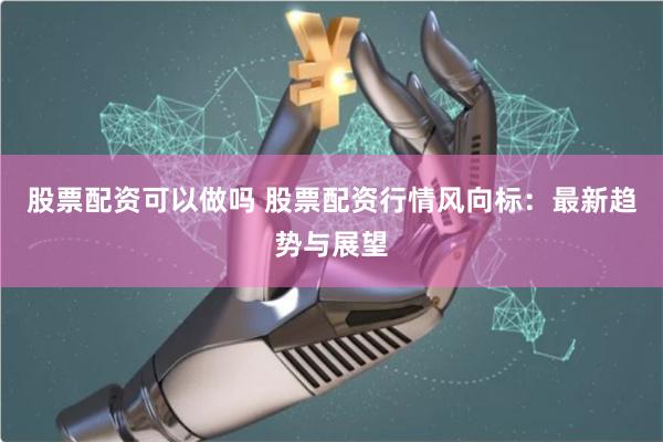 股票配资可以做吗 股票配资行情风向标：最新趋势与展望