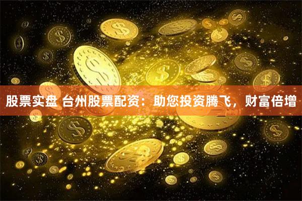股票实盘 台州股票配资：助您投资腾飞，财富倍增
