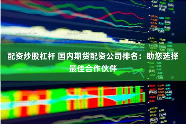 配资炒股杠杆 国内期货配资公司排名：助您选择最佳合作伙伴
