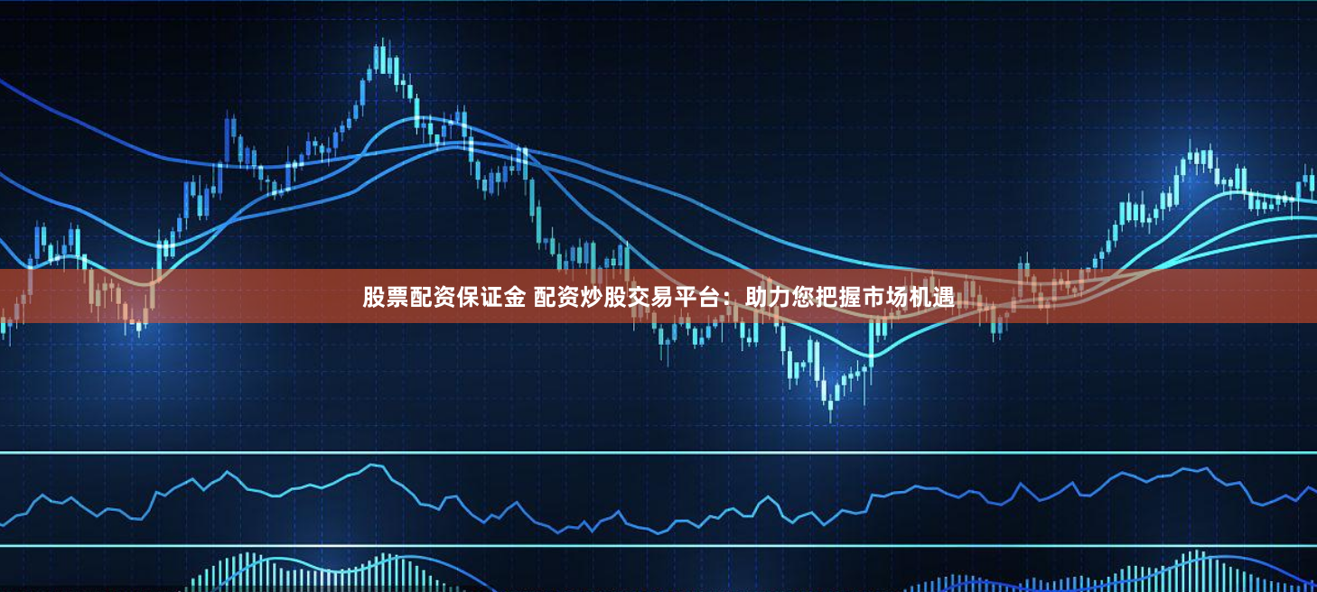 股票配资保证金 配资炒股交易平台：助力您把握市场机遇
