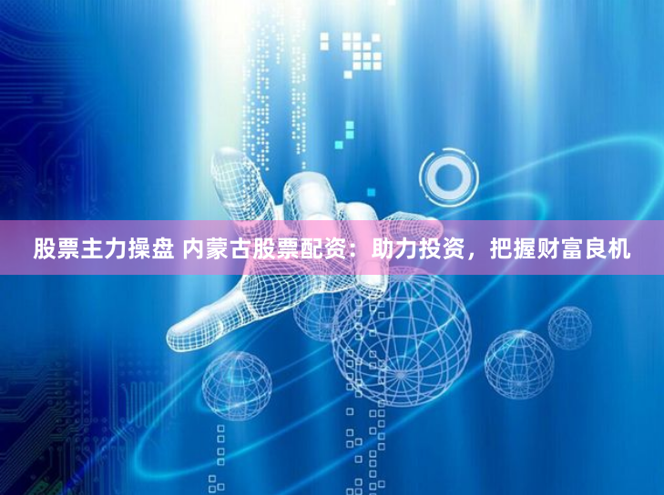 股票主力操盘 内蒙古股票配资：助力投资，把握财富良机
