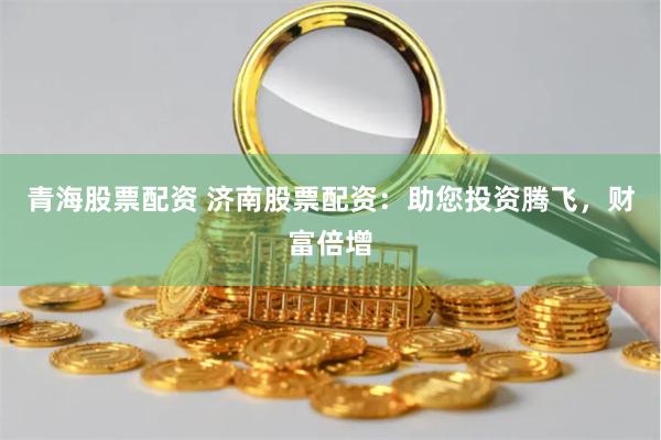 青海股票配资 济南股票配资：助您投资腾飞，财富倍增