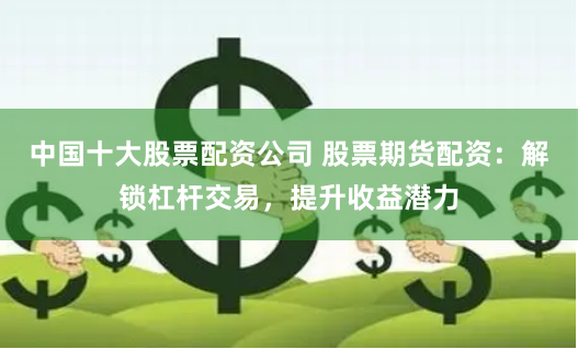 中国十大股票配资公司 股票期货配资：解锁杠杆交易，提升收益潜力