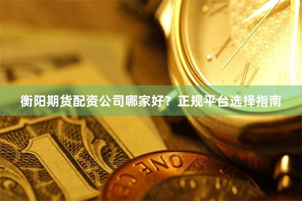 衡阳期货配资公司哪家好？正规平台选择指南