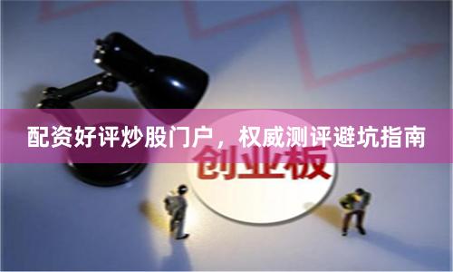 配资好评炒股门户，权威测评避坑指南